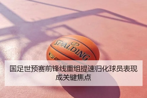 国足世预赛前锋线重组提速归化球员表现成关键焦点